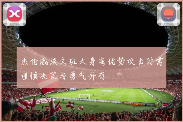 杰伦威谈文班大身高优势攻击时需谨慎决策与勇气并存
