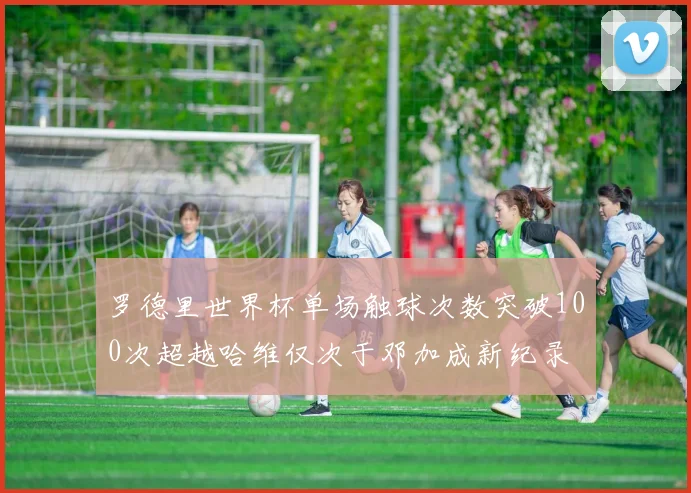 罗德里世界杯单场触球次数突破100次超越哈维仅次于邓加成新纪录