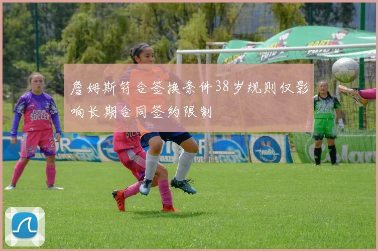 詹姆斯符合签换条件38岁规则仅影响长期合同签约限制