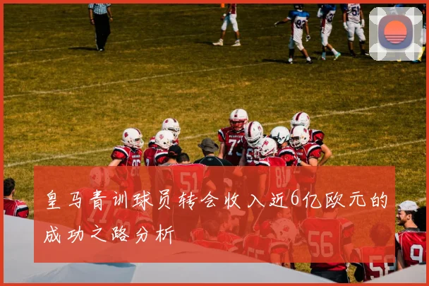 皇马青训球员转会收入近6亿欧元的成功之路分析