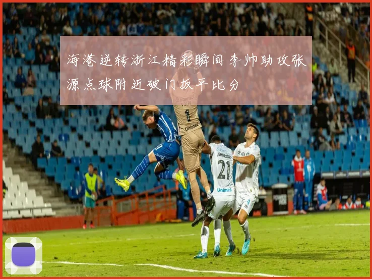 海港逆转浙江精彩瞬间李帅助攻张源点球附近破门扳平比分