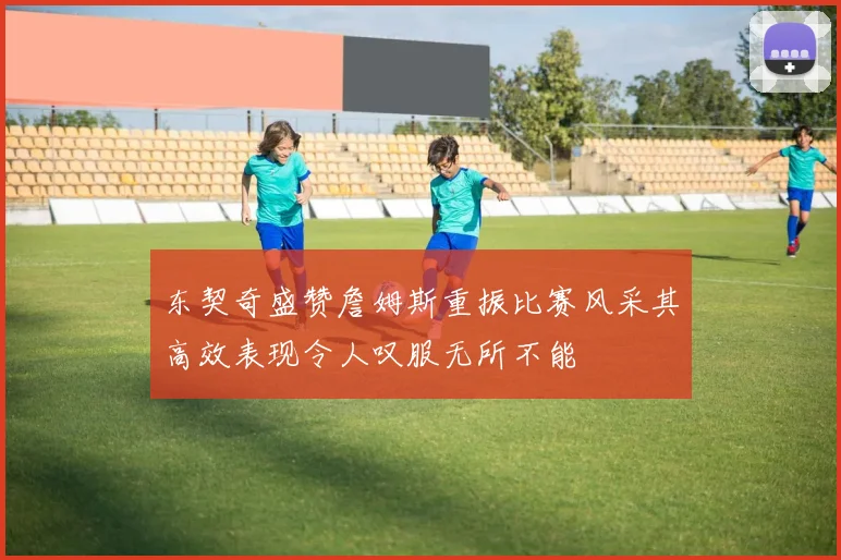 东契奇盛赞詹姆斯重振比赛风采其高效表现令人叹服无所不能