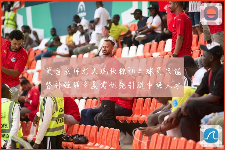 莫吉点评尤文现状称96年球员只能替补强调今夏需优先引进中场人才