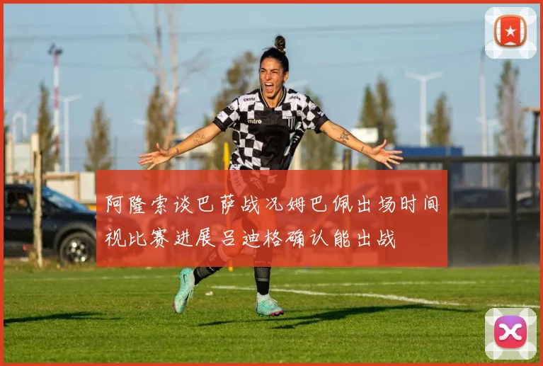 阿隆索谈巴萨战况姆巴佩出场时间视比赛进展吕迪格确认能出战