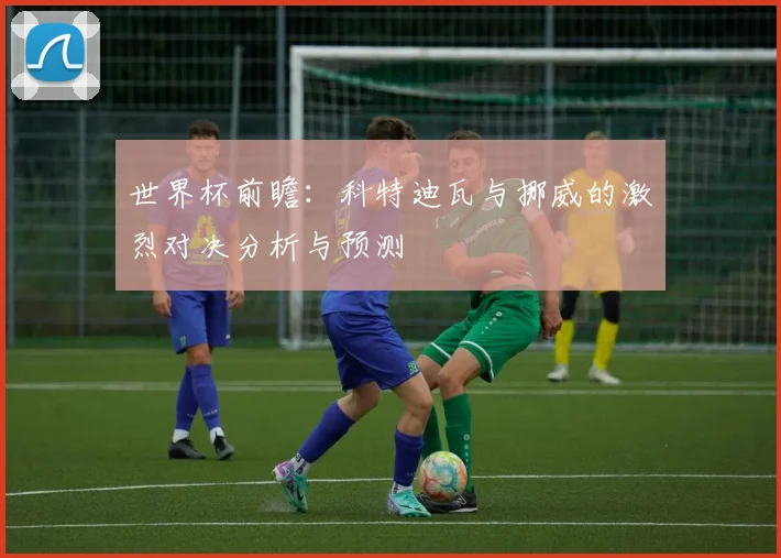 世界杯前瞻：科特迪瓦与挪威的激烈对决分析与预测