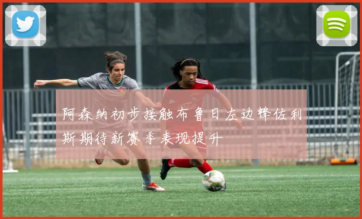 阿森纳初步接触布鲁日左边锋佐利斯期待新赛季表现提升