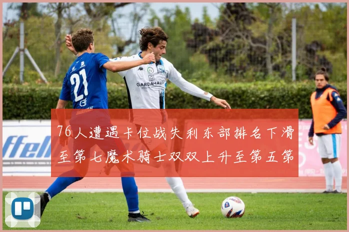 76人遭遇卡位战失利东部排名下滑至第七魔术骑士双双上升至第五第六位