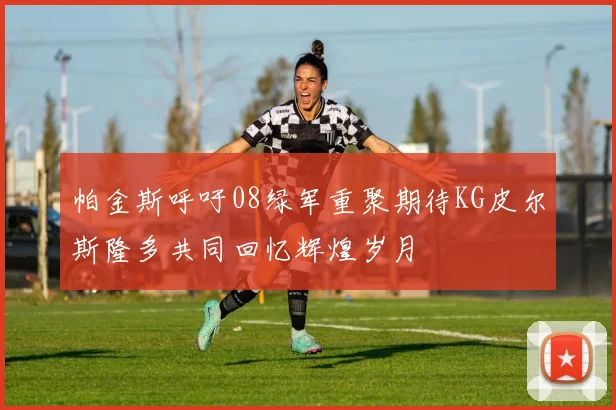 帕金斯呼吁08绿军重聚期待KG皮尔斯隆多共同回忆辉煌岁月