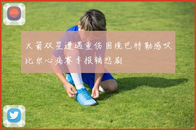 火箭双星遭遇重伤困境巴特勒感叹比尔心痛赛季报销悲剧
