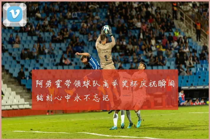 阿劳霍带领球队高举奖杯庆祝瞬间铭刻心中永不忘记