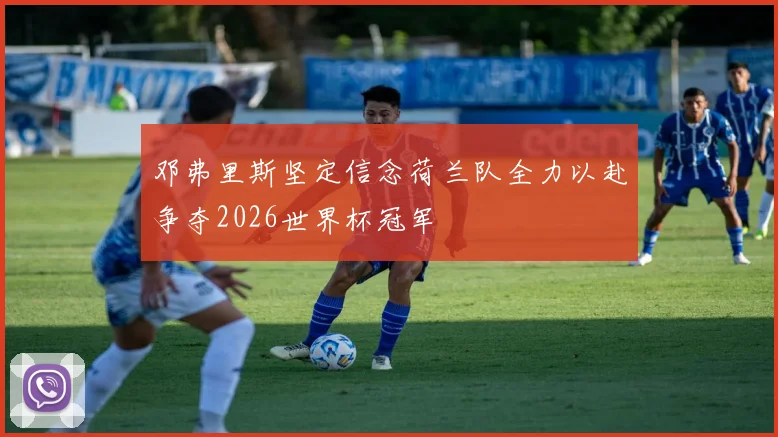 邓弗里斯坚定信念荷兰队全力以赴争夺2026世界杯冠军