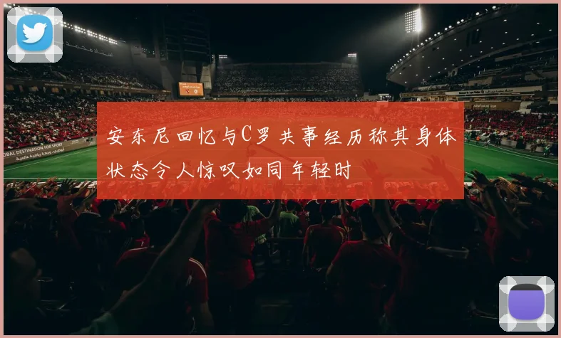 安东尼回忆与C罗共事经历称其身体状态令人惊叹如同年轻时